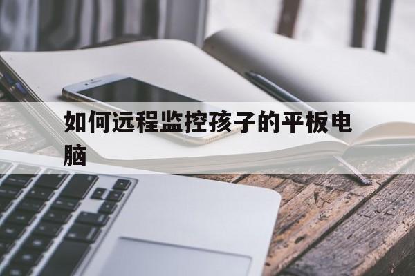 如何远程监控孩子的平板电脑（平板电脑可以远程监控吗）