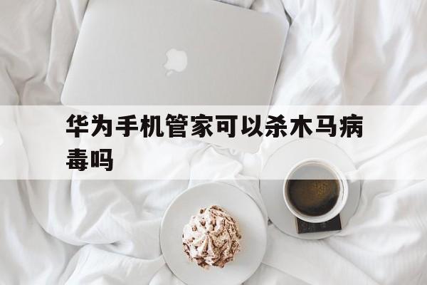 华为手机管家可以杀木马病毒吗（华为手机管家会自动查杀病毒吗）