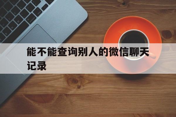 能不能查询别人的微信聊天记录（可以查询别人的微信聊天记录吗）