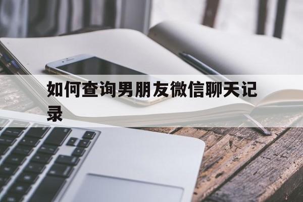 如何查询男朋友微信聊天记录（查男朋友的微信聊天记录）