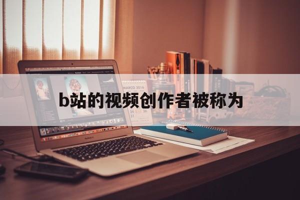 b站的视频创作者被称为（b站的视频作品背后有无数优秀的创作者他们被简称为）