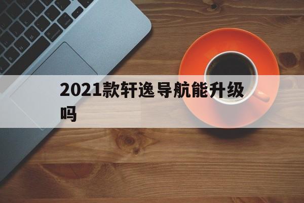 2021款轩逸导航能升级吗（2020款轩逸悦享版导航如何使用）