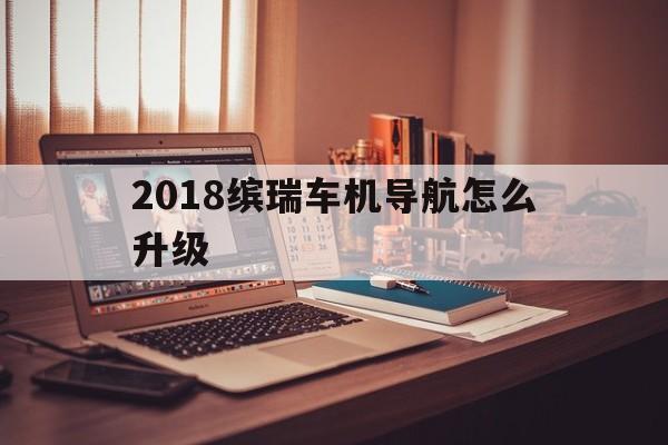 2018缤瑞车机导航怎么升级（缤瑞系统怎么升级）