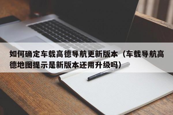 如何确定车载高德导航更新版本（车载导航高德地图提示是新版本还用升级吗）