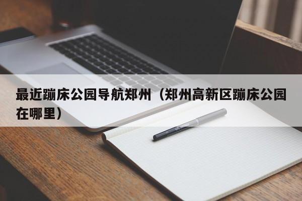 最近蹦床公园导航郑州（郑州高新区蹦床公园在哪里）