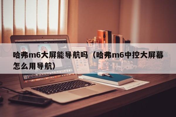 哈弗m6大屏能导航吗（哈弗m6中控大屏幕怎么用导航）