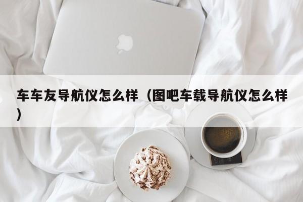 车车友导航仪怎么样（图吧车载导航仪怎么样）