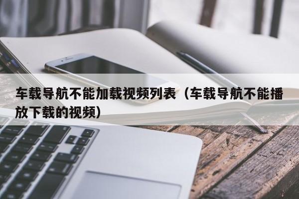 车载导航不能加载视频列表（车载导航不能播放下载的视频）