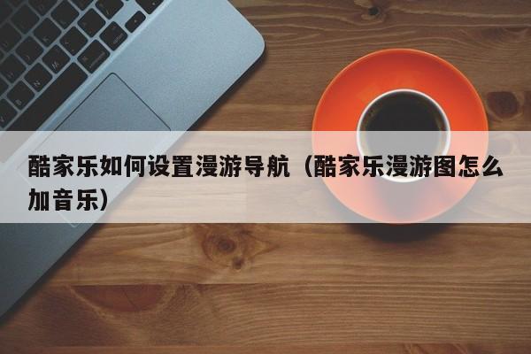 酷家乐如何设置漫游导航（酷家乐漫游图怎么加音乐）