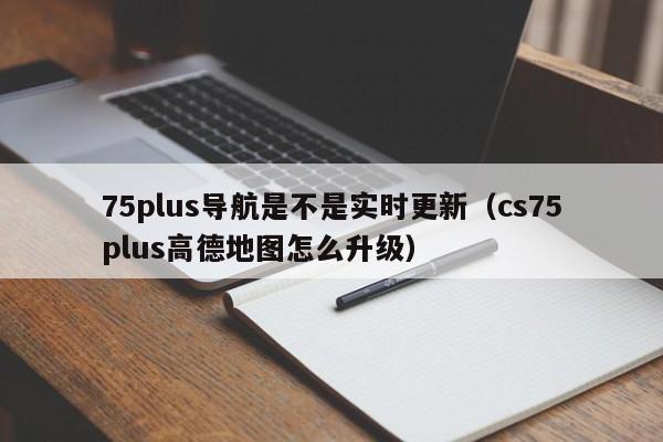 75plus导航是不是实时更新（cs75plus高德地图怎么升级）