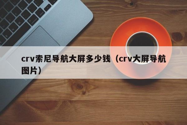 crv索尼导航大屏多少钱（crv大屏导航图片）