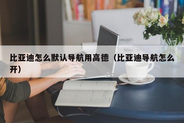 比亚迪怎么默认导航用高德（比亚迪导航怎么开）