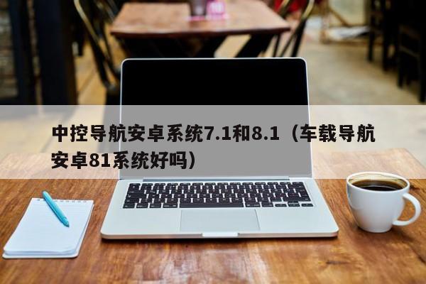 中控导航安卓系统7.1和8.1（车载导航安卓81系统好吗）