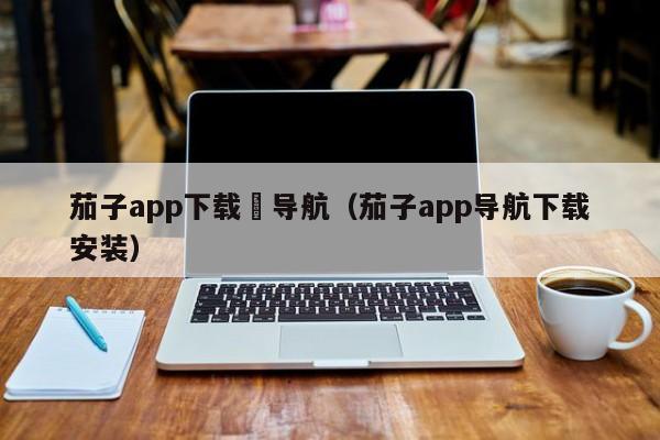 茄子app下载汅导航（茄子app导航下载安装）