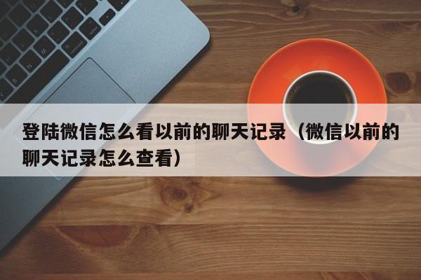 登陆微信怎么看以前的聊天记录（微信以前的聊天记录怎么查看）