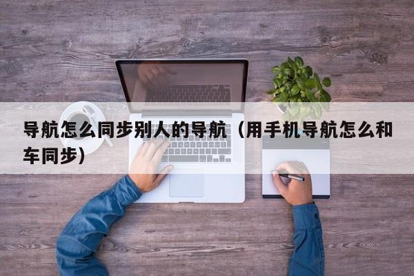 导航怎么同步别人的导航（用手机导航怎么和车同步）