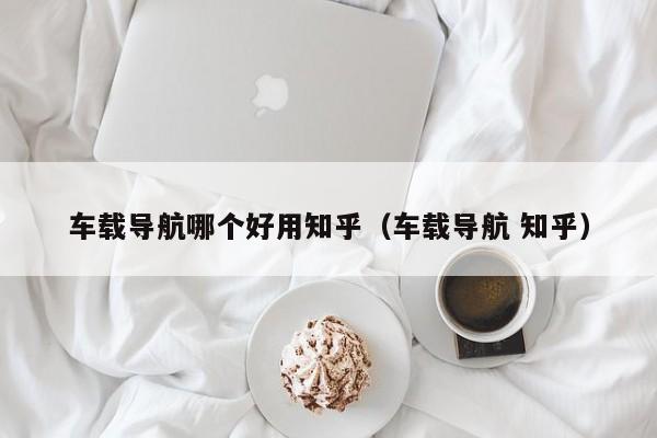 车载导航哪个好用知乎（车载导航 知乎）