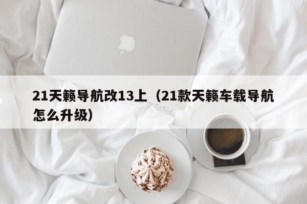 21天籁导航改13上（21款天籁车载导航怎么升级）