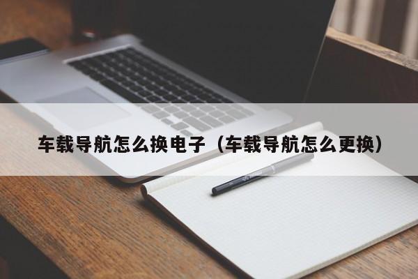 车载导航怎么换电子（车载导航怎么更换）