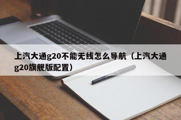 上汽大通g20不能无线怎么导航（上汽大通g20旗舰版配置）