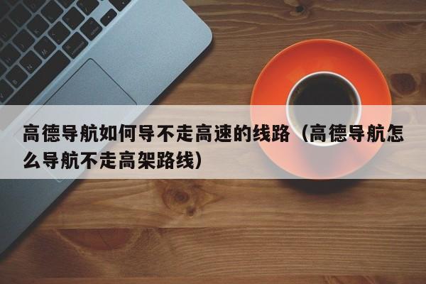 高德导航如何导不走高速的线路（高德导航怎么导航不走高架路线）