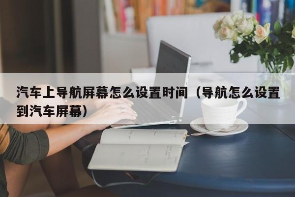 汽车上导航屏幕怎么设置时间（导航怎么设置到汽车屏幕）