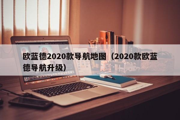 欧蓝德2020款导航地图（2020款欧蓝德导航升级）