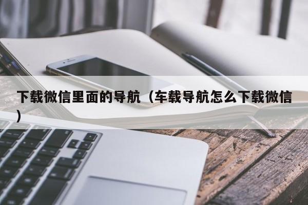 下载微信里面的导航（车载导航怎么下载微信）