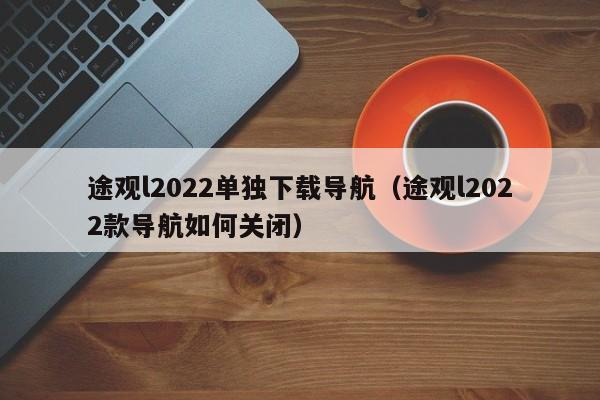 途观l2022单独下载导航（途观l2022款导航如何关闭）