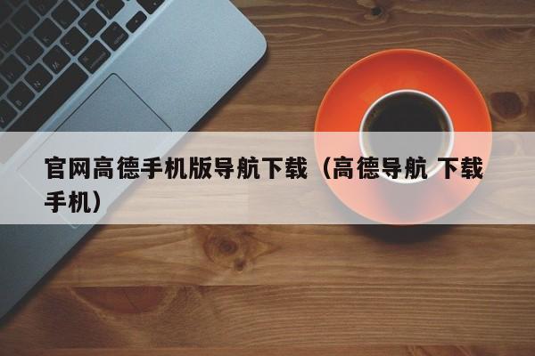 官网高德手机版导航下载（高德导航 下载 手机）