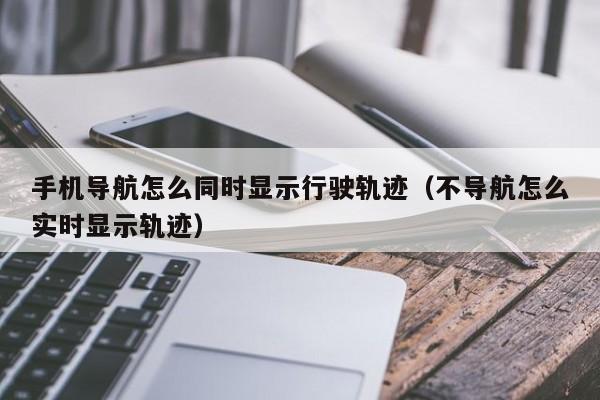 手机导航怎么同时显示行驶轨迹（不导航怎么实时显示轨迹）