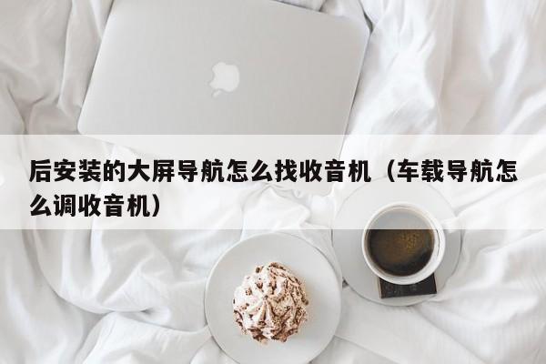 后安装的大屏导航怎么找收音机（车载导航怎么调收音机）