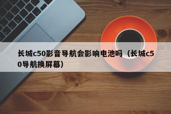 长城c50影音导航会影响电池吗（长城c50导航换屏幕）