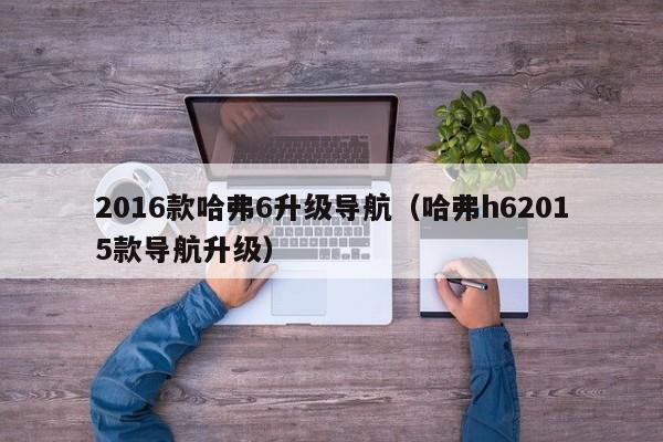 2016款哈弗6升级导航（哈弗h62015款导航升级）