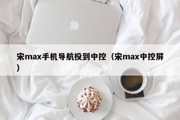 宋max手机导航投到中控（宋max中控屏）