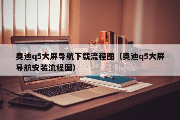 奥迪q5大屏导航下载流程图（奥迪q5大屏导航安装流程图）