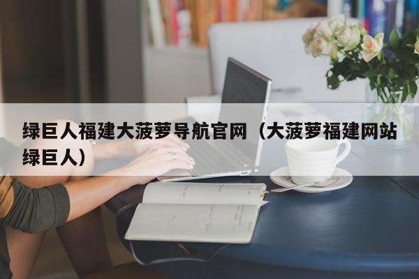 绿巨人福建大菠萝导航官网（大菠萝福建网站绿巨人）