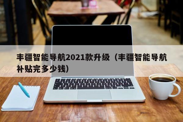 丰疆智能导航2021款升级（丰疆智能导航补贴完多少钱）