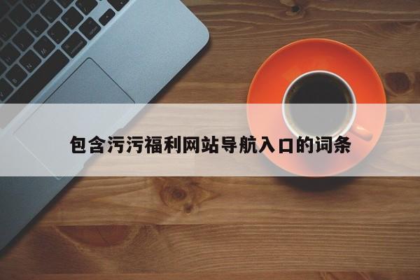 包含污污福利网站导航入口的词条