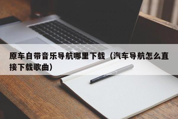 原车自带音乐导航哪里下载（汽车导航怎么直接下载歌曲）