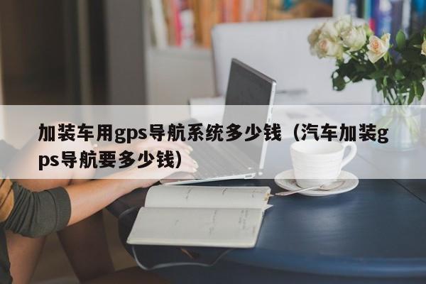 加装车用gps导航系统多少钱（汽车加装gps导航要多少钱）