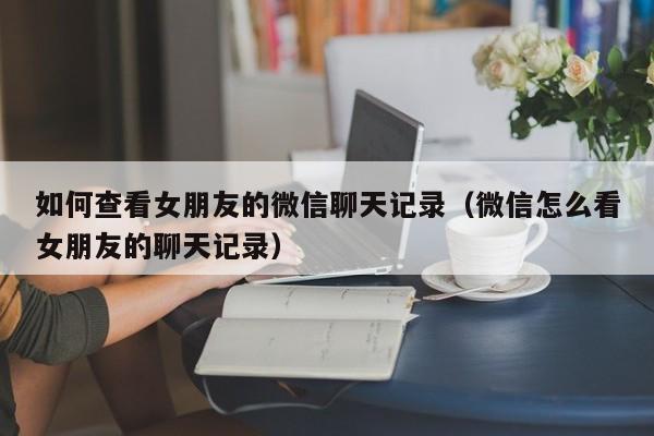 如何查看女朋友的微信聊天记录（微信怎么看女朋友的聊天记录）