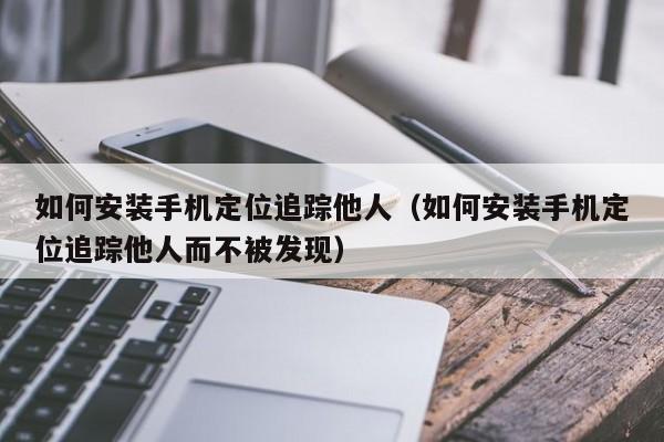 如何安装手机定位追踪他人（如何安装手机定位追踪他人而不被发现）