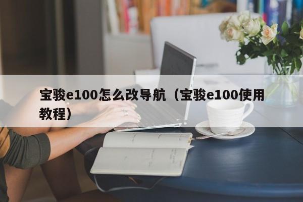 宝骏e100怎么改导航（宝骏e100使用教程）