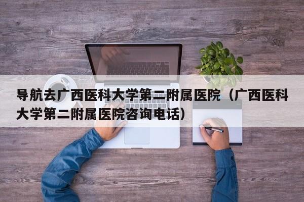 导航去广西医科大学第二附属医院（广西医科大学第二附属医院咨询电话）