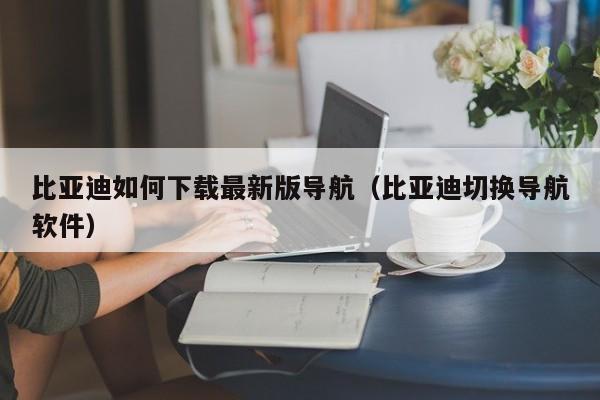 比亚迪如何下载最新版导航（比亚迪切换导航软件）