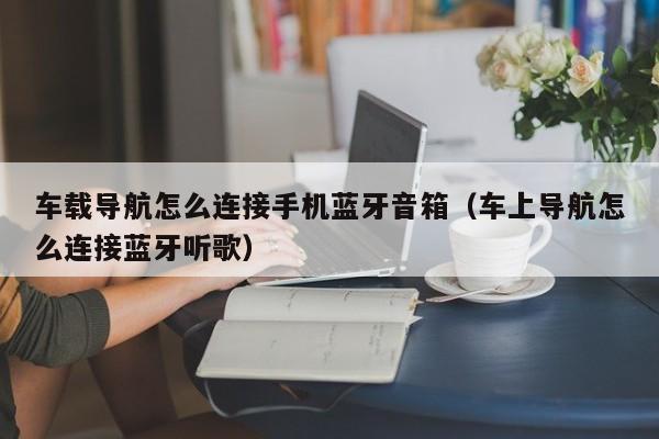 车载导航怎么连接手机蓝牙音箱（车上导航怎么连接蓝牙听歌）