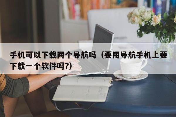 手机可以下载两个导航吗（要用导航手机上要下载一个软件吗?）