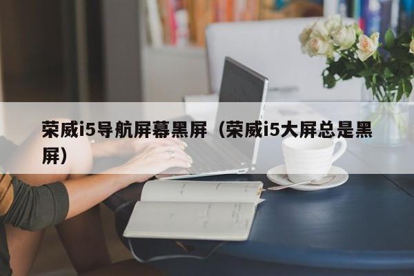 荣威i5导航屏幕黑屏（荣威i5大屏总是黑屏）