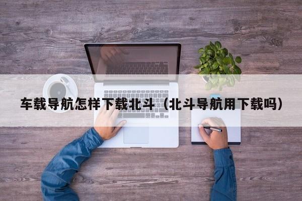 车载导航怎样下载北斗（北斗导航用下载吗）